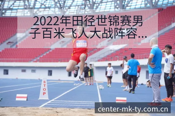 2022年田径世锦赛男子百米飞人大战阵容变化与战术风险分 - mk体育
